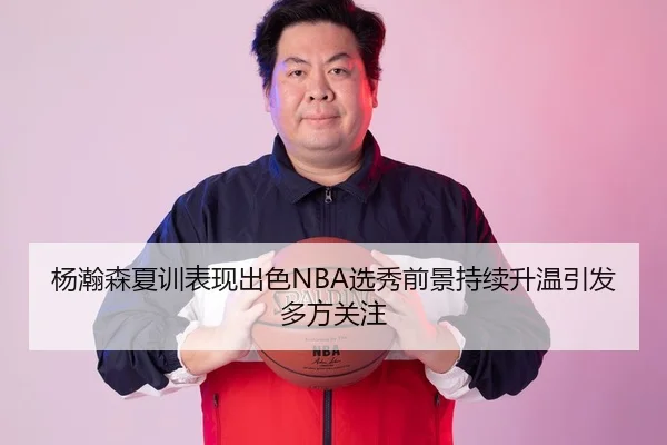 杨瀚森夏训表现出色NBA选秀前景持续升温引发多方关注